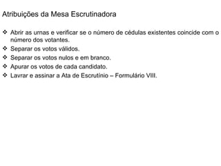 Atribuições da Mesa Escrutinadora Abrir as urnas e verificar se o número de cédulas existentes coincide com o número dos votantes. Separar os votos válidos. Separar os votos nulos e em branco. Apurar os votos de cada candidato. Lavrar e assinar a Ata de Escrutínio – Formulário VIII. 