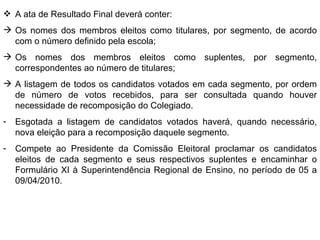A ata de Resultado Final deverá conter: Os nomes dos membros eleitos como titulares, por segmento, de acordo com o número definido pela escola; Os nomes dos membros eleitos como suplentes, por segmento, correspondentes ao número de titulares; A listagem de todos os candidatos votados em cada segmento, por ordem de número de votos recebidos, para ser consultada quando houver necessidade de recomposição do Colegiado. Esgotada a listagem de candidatos votados haverá, quando necessário, nova eleição para a recomposição daquele segmento. Compete ao Presidente da Comissão Eleitoral proclamar os candidatos eleitos de cada segmento e seus respectivos suplentes e encaminhar o Formulário XI à Superintendência Regional de Ensino, no período de 05 a 09/04/2010. 