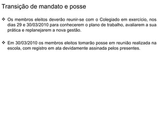 Transição de mandato e posse Os membros eleitos deverão reunir-se com o Colegiado em exercício, nos dias 29 e 30/03/2010 para conhecerem o plano de trabalho, avaliarem a sua prática e replanejarem a nova gestão. Em 30/03/2010 os membros eleitos tomarão posse em reunião realizada na escola, com registro em ata devidamente assinada pelos presentes. 