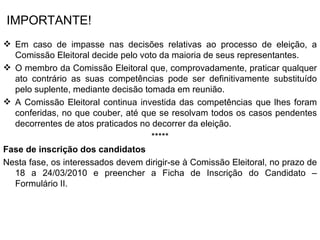 IMPORTANTE! Em caso de impasse nas decisões relativas ao processo de eleição, a Comissão Eleitoral decide pelo voto da maioria de seus representantes. O membro da Comissão Eleitoral que, comprovadamente, praticar qualquer ato contrário as suas competências pode ser definitivamente substituído pelo suplente, mediante decisão tomada em reunião. A Comissão Eleitoral continua investida das competências que lhes foram conferidas, no que couber, até que se resolvam todos os casos pendentes decorrentes de atos praticados no decorrer da eleição. ***** Fase de inscrição dos candidatos Nesta fase, os interessados devem dirigir-se à Comissão Eleitoral, no prazo de 18 a 24/03/2010 e preencher a Ficha de Inscrição do Candidato – Formulário II. 