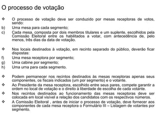 O processo de votação O processo de votação deve ser conduzido por mesas receptoras de votos, sendo: Uma mesa para cada segmento; Cada mesa, composta por dois membros titulares e um suplente, escolhidos pela Comissão Eleitoral entre os habilitados a votar, com antecedência de, pelo menos, três dias da data de votação. Nos locais destinados à votação, em recinto separado do público, deverão ficar dispostas: Uma mesa receptora por segmento; Uma cabine por segmento; Uma urna para cada segmento. Podem permanecer nos recintos destinados às mesas receptoras apenas seus componentes, os fiscais indicados (um por segmento) e o votante. Ao Presidente da mesa receptora, escolhido entre seus pares, compete garantir a ordem no local de votação e o direito à liberdade de escolha de cada votante. Nos recintos destinados ao funcionamento das mesas receptoras deve ser colocada em local visível a relação dos candidatos com os respectivos números. A Comissão Eleitoral , antes de iniciar o processo de votação, deve fornecer aos componentes de cada mesa receptora o Formulário III – Listagem de votantes por segmento. 
