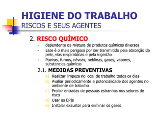 2. RISCO QUÍMICO
- dependente da mistura de produtos químicos diversos
- Esse é o mais perigoso por ser transmitido pela absorção da
pele, vias respiratórias e pela ingestão
- Poeiras, fumos, névoas, neblinas, gases, vapores,
substancias químicas
2.1. MEDIDAS PREVENTIVAS
a) Realizar limpeza no local de trabalho todos os dias
b) Avaliar periodicamente a potencialidade dos agentes no
ambiente de trabalho
c) Proibir entradas de pessoas estranhas nos setores de
risco
d) Usar os EPIs
e) Instalar exaustor para eliminar os gases
HIGIENE DO TRABALHO
RISCOS E SEUS AGENTES
 