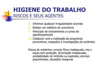 i) Informar qualquer irregularidade ocorrida
j) Relatar em relatório de ocorrência
l) Participar de treinamentos e cursos de
aperfeiçoamento
m) Colaborar com a realização de programas
preventivos, inspeções e investigações de acidentes
Riscos de acidentes: arranjo físico inadequado, mq e
equip sem proteção, Iluminação inadequada,
probabilidade de incêndio ou explosão, animais
peçonhentos, situações inseguras
HIGIENE DO TRABALHO
RISCOS E SEUS AGENTES
 