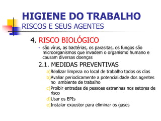 4. RISCO BIOLÓGICO
- são vírus, as bactérias, os parasitas, os fungos são
microorganismos que invadem o organismo humano e
causam diversas doenças
2.1. MEDIDAS PREVENTIVAS
a)Realizar limpeza no local de trabalho todos os dias
b)Avaliar periodicamente a potencialidade dos agentes
no ambiente de trabalho
c)Proibir entradas de pessoas estranhas nos setores de
risco
d)Usar os EPIs
e)Instalar exaustor para eliminar os gases
HIGIENE DO TRABALHO
RISCOS E SEUS AGENTES
 