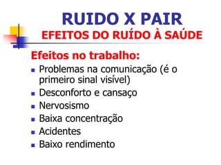 RUIDO X PAIR
EFEITOS DO RUÍDO À SAÚDE
Efeitos no trabalho:
 Problemas na comunicação (é o
primeiro sinal visível)
 Desconforto e cansaço
 Nervosismo
 Baixa concentração
 Acidentes
 Baixo rendimento
 