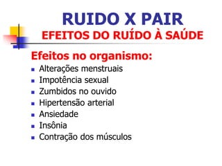 RUIDO X PAIR
EFEITOS DO RUÍDO À SAÚDE
Efeitos no organismo:
 Alterações menstruais
 Impotência sexual
 Zumbidos no ouvido
 Hipertensão arterial
 Ansiedade
 Insônia
 Contração dos músculos
 