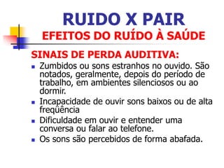 RUIDO X PAIR
EFEITOS DO RUÍDO À SAÚDE
SINAIS DE PERDA AUDITIVA:
 Zumbidos ou sons estranhos no ouvido. São
notados, geralmente, depois do período de
trabalho, em ambientes silenciosos ou ao
dormir.
 Incapacidade de ouvir sons baixos ou de alta
freqüência
 Dificuldade em ouvir e entender uma
conversa ou falar ao telefone.
 Os sons são percebidos de forma abafada.
 