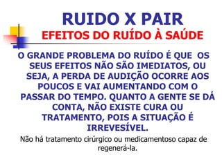 RUIDO X PAIR
EFEITOS DO RUÍDO À SAÚDE
O GRANDE PROBLEMA DO RUÍDO É QUE OS
SEUS EFEITOS NÃO SÃO IMEDIATOS, OU
SEJA, A PERDA DE AUDIÇÃO OCORRE AOS
POUCOS E VAI AUMENTANDO COM O
PASSAR DO TEMPO. QUANTO A GENTE SE DÁ
CONTA, NÃO EXISTE CURA OU
TRATAMENTO, POIS A SITUAÇÃO É
IRREVESÍVEL.
Não há tratamento cirúrgico ou medicamentoso capaz de
regenerá-la.
 