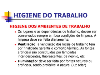 HIGIENE DO TRABALHO
HIGIENE DOS AMBIENTES DE TRABALHO
 Os lugares e as dependências de trabalho, devem ser
conservados sempre em boa condições de limpeza. A
limpeza deve ser feita diariamente.
 Ventilação: a ventilação dos locais de trabalho tem
por finalidade garantir o conforto térmico. As fontes
artificiais são constituídas por lâmpadas
incandescentes, fluorescentes, de neônio, etc.
 Iluminação: deve ser feita por fontes naturais ou
artificiais, sendo preferível a natural (luz solar)
 