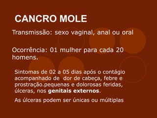 CANCRO MOLE
Transmissão: sexo vaginal, anal ou oral
Ocorrência: 01 mulher para cada 20
homens.
Sintomas de 02 a 05 dias após o contágio
acompanhado de dor de cabeça, febre e
prostração.pequenas e dolorosas feridas,
úlceras, nos genitais externos.
As úlceras podem ser únicas ou múltiplas
 
