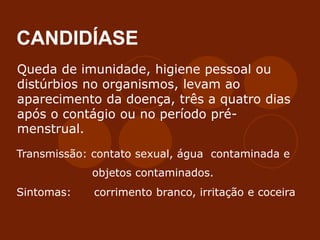 CANDIDÍASE
Queda de imunidade, higiene pessoal ou
distúrbios no organismos, levam ao
aparecimento da doença, três a quatro dias
após o contágio ou no período pré-
menstrual.
Transmissão: contato sexual, água contaminada e
objetos contaminados.
Sintomas: corrimento branco, irritação e coceira
 