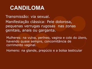 CANDILOMA
Transmissão: via sexual.
Manifestação clássica: Pele dolorosa,
pequenas verrugas rugosas nas zonas
genitais, anais ou garganta.
Mulheres: na vulva, períneo, vagina e colo do útero,
havendo quase sempre, concomitância de
corrimento vaginal.
Homens: na glande, prepúcio e a bolsa testicular
 