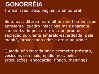 GONORRÉIA
Transmissão: sexo vaginal, anal ou oral.
Sintomas: diferem na mulher e no homem, que
apresenta quadro infeccioso mais aparente,
caracterizado pela uretrite, que produz
secreção purulenta amarelo-esverdeada, pela
manhã, provocando odor e ardor ao urinar.
Quando não tratada pode acometer próstata,
vesículas seminais, epidídimos, pele,
articulações, endocárdio, fígado, meninges.
 