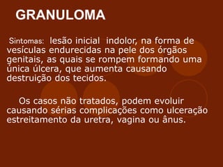 GRANULOMA
Sintomas: lesão inicial indolor, na forma de
vesículas endurecidas na pele dos órgãos
genitais, as quais se rompem formando uma
única úlcera, que aumenta causando
destruição dos tecidos.
Os casos não tratados, podem evoluir
causando sérias complicações como ulceração
estreitamento da uretra, vagina ou ânus.
 