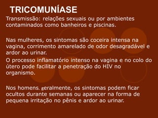 TRICOMUNÍASE
Transmissão: relações sexuais ou por ambientes
contaminados como banheiros e piscinas.
Nas mulheres, os sintomas são coceira intensa na
vagina, corrimento amarelado de odor desagradável e
ardor ao urinar.
O processo inflamatório intenso na vagina e no colo do
útero pode facilitar a penetração do HIV no
organismo.
Nos homens, geralmente, os sintomas podem ficar
ocultos durante semanas ou aparecer na forma de
pequena irritação no pênis e ardor ao urinar.
 