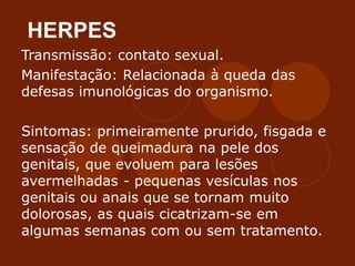 HERPES
Transmissão: contato sexual.
Manifestação: Relacionada à queda das
defesas imunológicas do organismo.
Sintomas: primeiramente prurido, fisgada e
sensação de queimadura na pele dos
genitais, que evoluem para lesões
avermelhadas - pequenas vesículas nos
genitais ou anais que se tornam muito
dolorosas, as quais cicatrizam-se em
algumas semanas com ou sem tratamento.
 