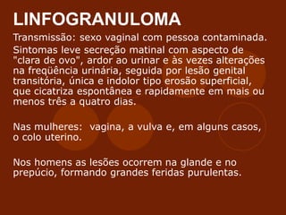 LINFOGRANULOMA
Transmissão: sexo vaginal com pessoa contaminada.
Sintomas leve secreção matinal com aspecto de
"clara de ovo", ardor ao urinar e às vezes alterações
na freqüência urinária, seguida por lesão genital
transitória, única e indolor tipo erosão superficial,
que cicatriza espontânea e rapidamente em mais ou
menos três a quatro dias.
Nas mulheres: vagina, a vulva e, em alguns casos,
o colo uterino.
Nos homens as lesões ocorrem na glande e no
prepúcio, formando grandes feridas purulentas.
 