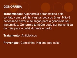GONORRÉIA
Transmissão: A gonorréia é transmitida pelo
contato com o pênis, vagina, boca ou ânus. Não é
necessário haver ejaculação para a gonorréia ser
transmitida. Gonorréia também pode ser transmitida
da mãe para o bebê durante o parto.
Tratamento: Antibióticos
Prevenção: Camisinha. Higiene pós-coito.
 