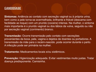 CANDIDÍASE
Sintomas: Ardência ao contato com secreção vaginal ou à própria urina,
bem como a pele torna-se avermelhada, brilhante e friável (descama com
facilidade ao toque) com um prurido (coceira) intensa. Na mulher, o sintoma
mais importante é o prurido vaginal ou dos lábios da vulva, seguido ou não
por secreção vaginal (corrimento) branco.
Transmissão: Ocorre transmissão pelo contato com secreções
provenientes da boca, pele, vagina e dejetos de doentes ou portadores. A
transmissão da mãe para o recém-nascido ,pode ocorrer durante o parto.
A infecção pode ser primária na mulher.
Tratamento: Medicamentos locais e/ou sistêmicos.
Prevenção: Higienização adequada. Evitar vestimentas muito justas. Tratar
doença predisponente. Camisinha.
 