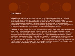 CANCRO MOLE
Conceito: Ulceração (ferida) dolorosa, com a base mole, hiperemiada (avermelhada), com fundo
purulento e de forma irregular que compromete principalmente a genitália externa mas pode
comprometer também o ânus e mais raramente os lábios, a boca, língua e garganta. Estas feridas são
muito contagiosas, auto-inoculáveis e portanto, frequentemente múltiplas. Em alguns pacientes,
geralmente do sexo masculino, pode ocorrer infartamento ganglionar na região inguino-crural (inchação
na virilha). Não é rara a associação do cancro mole e o cancro duro (sífilis primária).
Sintomas: No início, surgem uma ou mais feridas pequenas com pus. Após algum tempo, forma-se uma
ferida úmida e bastante dolorosa, que se espalha e aumenta de tamanho e profundidade. A seguir,
surgem outras feridas em volta das primeiras. Após duas semanas do início da doença, pode aparecer
um caroço doloroso e avermelhado (íngua) na virilha, que chega a prender os movimentos da perna,
impedindo a pessoa de andar. Essa íngua pode abrir e expelir um pus espesso, esverdeado, misturado
com sangue. Nos homens, as feridas, em geral, localizam-se na ponta do pênis. Na mulher, ficam,
principalmente, na parte externa do órgão sexual e no ânus e mais raramente na vagina (ressalte-se que
a ferida pode não ser visível, mas provoca dor na relação sexual e ao evacuar). A manifestação dessa
doença pode vir acompanhada de dor de cabeça, febre e fraqueza.
 