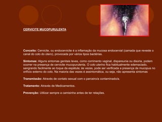 CERVICITE MUCOPURULENTA
Conceito: Cervicite, ou endocervicite é a inflamação da mucosa endocervial (camada que reveste o
canal do colo do útero), provocada por vários tipos bactérias.
Sintomas: Alguns sintomas genitais leves, como corrimento vaginal, dispareunia ou disúria, podem
ocorrer na presença de cervicite mucopurulenta. O colo uterino fica habitualmente edemaciado,
sangrando facilmente ao toque da espátula; às vezes, pode ser verificada a presença de mucopus no
orifício externo do colo. Na maioria das vezes é assintomática, ou seja, não apresenta sintomas
Transmissão: Através de contato sexual com o parceiro/a contaminado/a.
Tratamento: Através de Medicamentos.
Prevenção: Utilizar sempre a camisinha antes de ter relações.
 