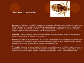 CHATO (PEDICULOSE DE PÚBIS)
Conceito: A Pediculose é uma DST causada por um parasita o Phthirius pubis também conhecido como
"chato". Caracteriza-se pela presença do ácaro nos pelos pubianos o que causa intenso prurido local
devido às lesões da pele junto ao local de sucção do parasita. É um parasitose dos pelos pubianos. A
simples depilação eliminam a infestação pelo ácaro rapidamente.
Sintomas: Provoca coceira, e com o tempo vermelhidão, irritação na pele e feridas. Podem aparecer
também pontos pretos na calcinha ou na cueca.
Transmissão: Através de contato com pelos sexuais; contato com feridas; relação sexual (contato com
órgãos sexuais ou a secreção vaginal ou sêmen na relação vaginal ou anal), podendo ocorrer também
através do uso comum de vestimentas, toalhas, vasos sanitários etc.
Prevenção: Mantendo a higiene das partes íntimas; sempre observando os próprios órgãos para ver se
estão íntegros; usando camisinha nas relações sexuais. Também é bom realizar sempre o Auto-Exame,
observado os próprios órgãos genitais, vendo se a cor, aparência, cheiro e pele estão saudáveis.
 