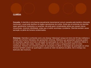 CLAMÍDIA
Conceito: A clamídia é uma doença sexualmente transmissível comum causada pela bactéria chlamydia
trachomati, a qual pode danificar os órgãos reprodutores da mulher. Ainda que os sintomas da clamídia
sejam geralmente moderados ou ausentes, ela pode gerar complicações sérias que causam danos
irreversíveis, incluindo infertilidade, antes que a mulher reconheça o problema. Clamídia também causa
secreção no pênis de homens contaminados.
Sintomas: Clamídia é conhecida como uma doença "silenciosa" porque em torno de 3/4 das mulheres e
metade dos homens infectados não apresentam sintomas. Mulheres que apresentam sintomas podem
ter secreções vaginais anormais e sensação de queimação ao urinar, têm dores no abdômen inferior e
na parte de baixo das costas, náusea, febre, dor durante o sexo e sangramento entre os ciclos
menstruais. Homens com sintomas podem ter secreções no pênis ou sensação de queimação ao urinar.
Homens também podem ter queimação e coceira ao redor da abertura do pênis. Dor e inchaço nos
testículos são incomuns.
 