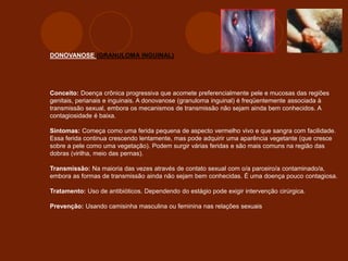 DONOVANOSE (GRANULOMA INGUINAL)
Conceito: Doença crônica progressiva que acomete preferencialmente pele e mucosas das regiões
genitais, perianais e inguinais. A donovanose (granuloma inguinal) é freqüentemente associada à
transmissão sexual, embora os mecanismos de transmissão não sejam ainda bem conhecidos. A
contagiosidade é baixa.
Sintomas: Começa como uma ferida pequena de aspecto vermelho vivo e que sangra com facilidade.
Essa ferida continua crescendo lentamente, mas pode adquirir uma aparência vegetante (que cresce
sobre a pele como uma vegetação). Podem surgir várias feridas e são mais comuns na região das
dobras (virilha, meio das pernas).
Transmissão: Na maioria das vezes através de contato sexual com o/a parceiro/a contaminado/a,
embora as formas de transmissão ainda não sejam bem conhecidas. É uma doença pouco contagiosa.
Tratamento: Uso de antibióticos. Dependendo do estágio pode exigir intervenção cirúrgica.
Prevenção: Usando camisinha masculina ou feminina nas relações sexuais
 