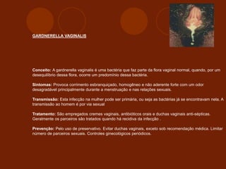 GARDNERELLA VAGINALIS
Conceito: A gardnerella vaginalis é uma bactéria que faz parte da flora vaginal normal, quando, por um
desequilíbrio dessa flora, ocorre um predomínio dessa bactéria.
Sintomas: Provoca corrimento esbranquiçado, homogêneo e não aderente forte com um odor
desagradável principalmente durante a menstruação e nas relações sexuais.
Transmissão: Esta infecção na mulher pode ser primária, ou seja as bactérias já se encontravam nela. A
transmissão ao homem é por via sexual
Tratamento: São empregados cremes vaginais, antibióticos orais e duchas vaginais anti-sépticas.
Geralmente os parceiros são tratados quando há recidiva da infecção .
Prevenção: Pelo uso de preservativo. Evitar duchas vaginais, exceto sob recomendação médica. Limitar
número de parceiros sexuais. Controles ginecológicos periódicos.
 