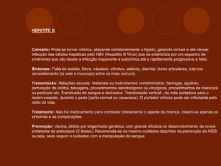 HEPATITE B
Conceito: Pode se tornar crônica, atacando constantemente o fígado, gerando cirrose e até câncer.
Infecção das células hepáticas pelo HBV (Hepatitis B Virus) que se exterioriza por um espectro de
síndromes que vão desde a infecção inaparente e subclínica até a rapidamente progressiva e fatal.
Sintomas: Falta de apetite, febre, náuseas, vômitos, astenia, diarréia, dores articulares, icterícia
(amarelamento da pele e mucosas) entre os mais comuns.
Transmissão: Relações sexuais. Materiais ou instrumentos contaminados: Seringas, agulhas,
perfuração de orelha, tatuagens, procedimentos odontológicos ou cirúrgicos, procedimentos de manicure
ou pedicure etc. Transfusão de sangue e derivados. Transmissão vertical : da mãe portadora para o
recém-nascido, durante o parto (parto normal ou cesariana). O portador crônico pode ser infectante pelo
resto da vida.
Tratamento: Não há medicamento para combater diretamente o agente da doença, tratam-se apenas os
sintomas e as complicações.
Prevenção: Vacina, obtida por engenharia genética, com grande eficácia no desenvolvimento de níveis
protetores de anticorpos (3 doses). Recomenda-se os mesmo cuidados descritos na prevenção da AIDS,
ou seja, sexo seguro e cuidados com a manipulação do sangue.
 