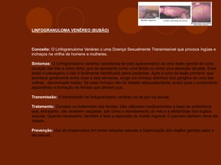 LINFOGRANULOMA VENÉREO (BUBÃO)
Conceito: O Linfogranuloma Venéreo ú uma Doença Sexualmente Transmissível que provoca íngüas e
inchaços na virilha de homens e mulheres.
Sintomas: O Linfogranuloma venéreo caracteriza-se pelo aparecimento de uma lesão genital de curta
duração (de três a cinco dias), que se apresenta como uma ferida ou como uma elevação da pele. Essa
lesão é passageira e não é facilmente identificada pelos pacientes. Após a cura da lesão primária, que
acontece geralmente entre duas a seis semanas, surge um inchaço doloroso dos gânglios de uma das
virilhas , denominada bubão. Se esse inchaço não for tratado adequadamente, evolui para o rompimento
espontâneo e formação de feridas que drenam pus.
Transmissão: A transmissão do linfogranuloma venéreo se dá por via sexual.
Tratamento: Consiste no tratamento das feridas. São utilizados medicamentos à base de antibióticos
que, entretanto, não revertem seqüelas, tais como o estreitamento do reto e a elefantíase dos órgãos
sexuais. Quando necessário, também é feita a aspiração do bubão inguinal. O parceiro também deve ser
tratado.
Prevenção: Uso do preservativo em todas relações sexuais e higienização dos órgãos genitais após o
ato sexual.
 