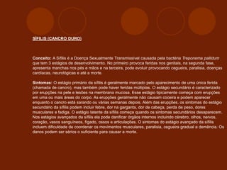 SÍFILIS (CANCRO DURO)
Conceito: A Sífilis é a Doença Sexualmente Transmissível causada pela bactéria Treponema pallidum
que tem 3 estágios de desenvolvimento. No primeiro provoca feridas nos genitais, na segunda fase,
apresenta manchas nos pés e mãos e na terceira, pode evoluir provocando cegueira, paralisia, doenças
cardíacas, neurológicas e até a morte.
Sintomas: O estágio primário da sífilis é geralmente marcado pelo aparecimento de uma única ferida
(chamada de cancro), mas também pode haver feridas múltiplas. O estágio secundário é caracterizado
por erupções na pele e lesões na membrana mucosa. Esse estágio tipicamente começa com erupções
em uma ou mais áreas do corpo. As erupções geralmente não causam coceira e podem aparecer
enquanto o cancro está sarando ou várias semanas depois. Além das erupções, os sintomas do estágio
secundário da sífilis podem incluir febre, dor na garganta, dor de cabeça, perda de peso, dores
musculares e fadiga. O estágio latente da sífilis começa quando os sintomas secundários desaparecem.
Nos estágios avançados da sífilis ela pode danificar órgãos internos incluindo cérebro, olhos, nervos,
coração, vasos sanguíneos, fígado, ossos e articulações. O sintomas do estágio avançado da sífilis
incluem dificuldade de coordenar os movimentos musculares, paralisia, cegueira gradual e demência. Os
danos podem ser sérios o suficiente para causar a morte.
 