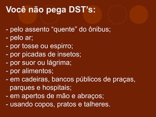 Você não pega DST’s:
- pelo assento “quente” do ônibus;
- pelo ar;
- por tosse ou espirro;
- por picadas de insetos;
- por suor ou lágrima;
- por alimentos;
- em cadeiras, bancos públicos de praças,
parques e hospitais;
- em apertos de mão e abraços;
- usando copos, pratos e talheres.
 