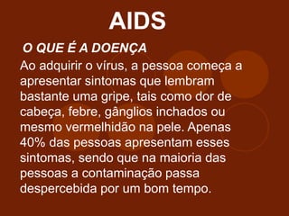 AIDS
O QUE É A DOENÇA
Ao adquirir o vírus, a pessoa começa a
apresentar sintomas que lembram
bastante uma gripe, tais como dor de
cabeça, febre, gânglios inchados ou
mesmo vermelhidão na pele. Apenas
40% das pessoas apresentam esses
sintomas, sendo que na maioria das
pessoas a contaminação passa
despercebida por um bom tempo.
 