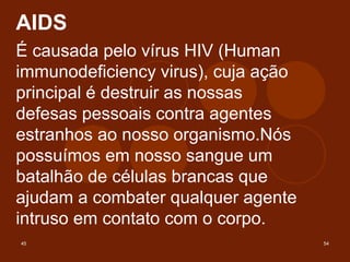 45 54
AIDS
É causada pelo vírus HIV (Human
immunodeficiency virus), cuja ação
principal é destruir as nossas
defesas pessoais contra agentes
estranhos ao nosso organismo.Nós
possuímos em nosso sangue um
batalhão de células brancas que
ajudam a combater qualquer agente
intruso em contato com o corpo.
 