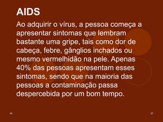 45 57
AIDS
Ao adquirir o vírus, a pessoa começa a
apresentar sintomas que lembram
bastante uma gripe, tais como dor de
cabeça, febre, gânglios inchados ou
mesmo vermelhidão na pele. Apenas
40% das pessoas apresentam esses
sintomas, sendo que na maioria das
pessoas a contaminação passa
despercebida por um bom tempo.
 
