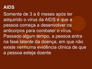 AIDS
Somente de 3 a 6 meses após ter
adquirido o vírus da AIDS é que a
pessoa começa a desenvolver os
anticorpos para combater o vírus.
Passado algum tempo, a pessoa entra
na fase latente da doença, em que não
existe nenhuma evidência clínica de que
a pessoa esteja doente.
 