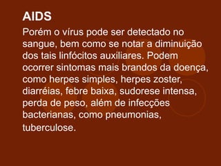 AIDS
Porém o vírus pode ser detectado no
sangue, bem como se notar a diminuição
dos tais linfócitos auxiliares. Podem
ocorrer sintomas mais brandos da doença,
como herpes simples, herpes zoster,
diarréias, febre baixa, sudorese intensa,
perda de peso, além de infecções
bacterianas, como pneumonias,
tuberculose.
 