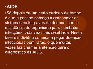 45 60
•AIDS
•Só depois de um certo período de tempo
é que a pessoa começa a apresentar os
sintomas mais graves da doença, com a
resistência do organismo para combater
infecções cada vez mais debilitada. Nesta
fase o indivíduo começa a pegar doenças
infecciosas bem raras, o que muitas
vezes faz chamar a atenção para o
diagnóstico da AIDS.
 