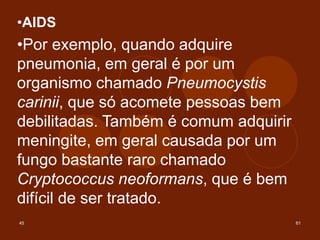 45 61
•AIDS
•Por exemplo, quando adquire
pneumonia, em geral é por um
organismo chamado Pneumocystis
carinii, que só acomete pessoas bem
debilitadas. Também é comum adquirir
meningite, em geral causada por um
fungo bastante raro chamado
Cryptococcus neoformans, que é bem
difícil de ser tratado.
 