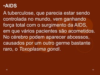 45 62
•AIDS
A tuberculose, que parecia estar sendo
controlada no mundo, vem ganhando
força total com o surgimento da AIDS,
em que vários pacientes são acometidos.
No cérebro podem aparecer abcessos,
causados por um outro germe bastante
raro, o Toxoplasma gondi.
 