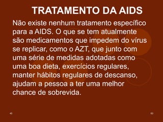 45 63
TRATAMENTO DA AIDS
Não existe nenhum tratamento específico
para a AIDS. O que se tem atualmente
são medicamentos que impedem do vírus
se replicar, como o AZT, que junto com
uma série de medidas adotadas como
uma boa dieta, exercícios regulares,
manter hábitos regulares de descanso,
ajudam a pessoa a ter uma melhor
chance de sobrevida.
 