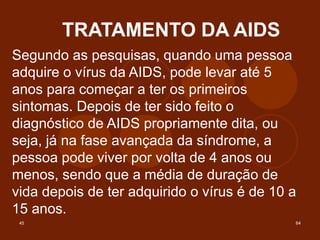 45 64
TRATAMENTO DA AIDS
Segundo as pesquisas, quando uma pessoa
adquire o vírus da AIDS, pode levar até 5
anos para começar a ter os primeiros
sintomas. Depois de ter sido feito o
diagnóstico de AIDS propriamente dita, ou
seja, já na fase avançada da síndrome, a
pessoa pode viver por volta de 4 anos ou
menos, sendo que a média de duração de
vida depois de ter adquirido o vírus é de 10 a
15 anos.
 