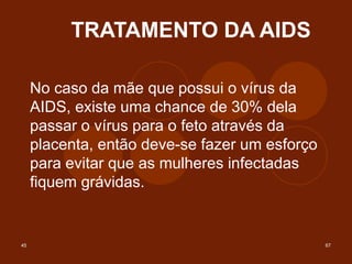 45 67
TRATAMENTO DA AIDS
No caso da mãe que possui o vírus da
AIDS, existe uma chance de 30% dela
passar o vírus para o feto através da
placenta, então deve-se fazer um esforço
para evitar que as mulheres infectadas
fiquem grávidas.
 