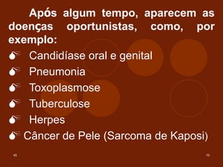 45 70
Após algum tempo, aparecem as
doenças oportunistas, como, por
exemplo:
M Candidíase oral e genital
M Pneumonia
M Toxoplasmose
M Tuberculose
M Herpes
M Câncer de Pele (Sarcoma de Kaposi)
 