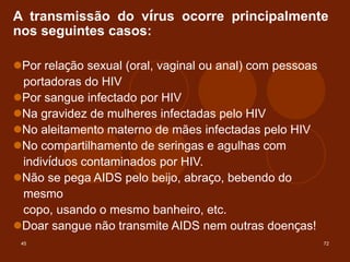 45 72
A transmissão do vírus ocorre principalmente
nos seguintes casos:
Por relação sexual (oral, vaginal ou anal) com pessoas
portadoras do HIV
Por sangue infectado por HIV
Na gravidez de mulheres infectadas pelo HIV
No aleitamento materno de mães infectadas pelo HIV
No compartilhamento de seringas e agulhas com
indivíduos contaminados por HIV.
Não se pega AIDS pelo beijo, abraço, bebendo do
mesmo
copo, usando o mesmo banheiro, etc.
Doar sangue não transmite AIDS nem outras doenças!
 