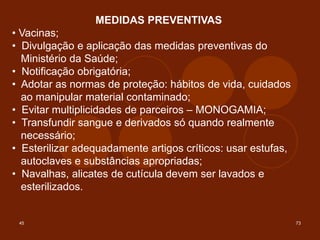 45 73
MEDIDAS PREVENTIVAS
• Vacinas;
• Divulgação e aplicação das medidas preventivas do
Ministério da Saúde;
• Notificação obrigatória;
• Adotar as normas de proteção: hábitos de vida, cuidados
ao manipular material contaminado;
• Evitar multiplicidades de parceiros – MONOGAMIA;
• Transfundir sangue e derivados só quando realmente
necessário;
• Esterilizar adequadamente artigos críticos: usar estufas,
autoclaves e substâncias apropriadas;
• Navalhas, alicates de cutícula devem ser lavados e
esterilizados.
 