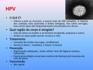 HPV
• O QUE É?
– Infecta a pele ou mucosas, e possui mais de 200 variações. A maioria
dos subtipos está associada a lesões benignas, tais como verrugas,
mas certos tipos são frequentemente encontrados em câncer.
• Qual região do corpo é atingida?
– Colo do útero na mulher e no homem em glande, prepúcio e uretra.
– Ambos os sexos pode ocorrer no ânus e reto.
• Tratamento
– remoção das lesões (verrugas, condilomas)
– Vacina (3 doses – imediato, 2 meses, 6 meses)
• Prevenção
– Higienização adequada , evitar utilizar itens de higiene comuns,
Camisinha.
– Exame ginecológico anual para rastreio de doenças pré-invasivas do
colo do útero.
• Transmissão
– Ato sexual.
 