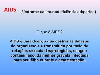 AIDS (Síndrome da imunodeficiência adquirida)
O que é AIDS?
AIDS é uma doença que destrói as defesas
do organismo e é transmitida por meio de
relações sexuais desprotegidas, sangue
contaminado, da mulher grávida infectada
para seu filho durante a amamentação.
 