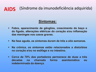 AIDS (Síndrome da imunodeficiência adquirida)
Sintomas:
 Febre, aparecimento de gânglios, crescimento do baço e
do fígado, alterações elétricas do coração e/ou inflamação
das meninges nos casos graves.
 Na fase aguda, os sintomas duram de três a oito semanas.
 Na crônica, os sintomas estão relacionados a distúrbios
no coração e/ou no esôfago e no intestino.
 Cerca de 70% dos portadores permanece de duas a três
décadas na chamada forma assintomática ou
indeterminada da doença.
 